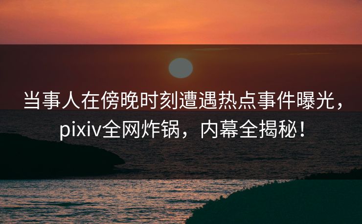 当事人在傍晚时刻遭遇热点事件曝光，pixiv全网炸锅，内幕全揭秘！