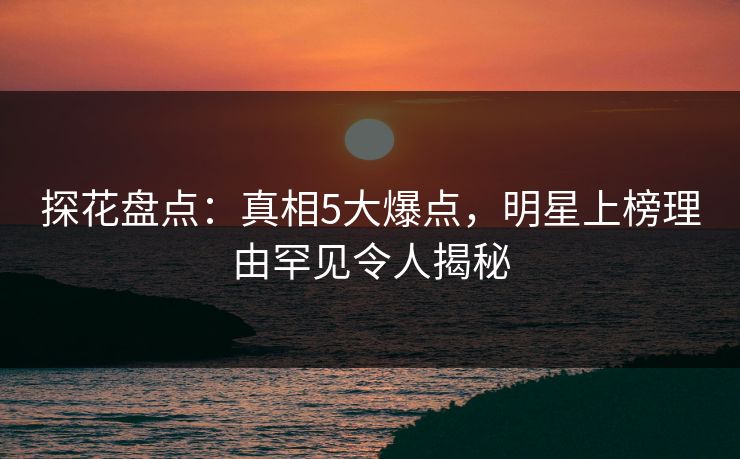 探花盘点：真相5大爆点，明星上榜理由罕见令人揭秘