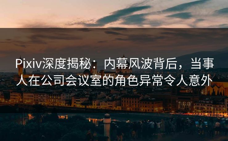 Pixiv深度揭秘：内幕风波背后，当事人在公司会议室的角色异常令人意外
