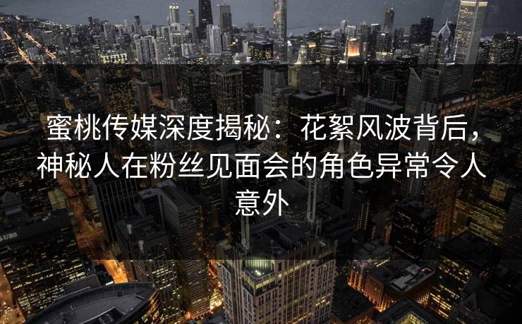 蜜桃传媒深度揭秘：花絮风波背后，神秘人在粉丝见面会的角色异常令人意外