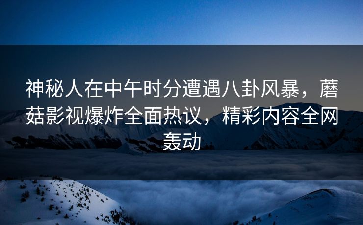 神秘人在中午时分遭遇八卦风暴，蘑菇影视爆炸全面热议，精彩内容全网轰动