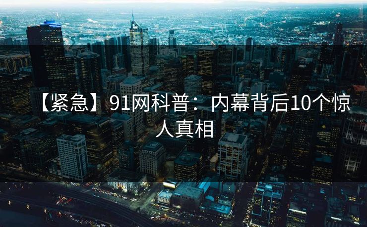 【紧急】91网科普：内幕背后10个惊人真相