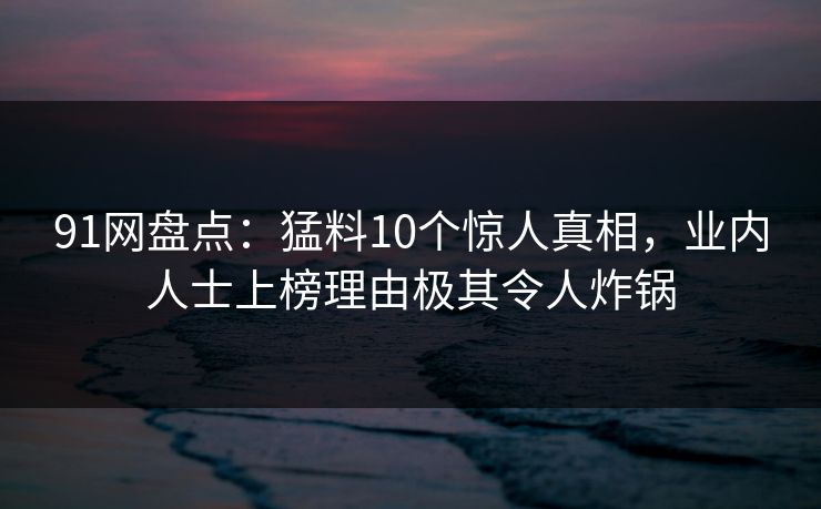 91网盘点：猛料10个惊人真相，业内人士上榜理由极其令人炸锅