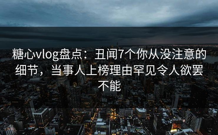 糖心vlog盘点：丑闻7个你从没注意的细节，当事人上榜理由罕见令人欲罢不能