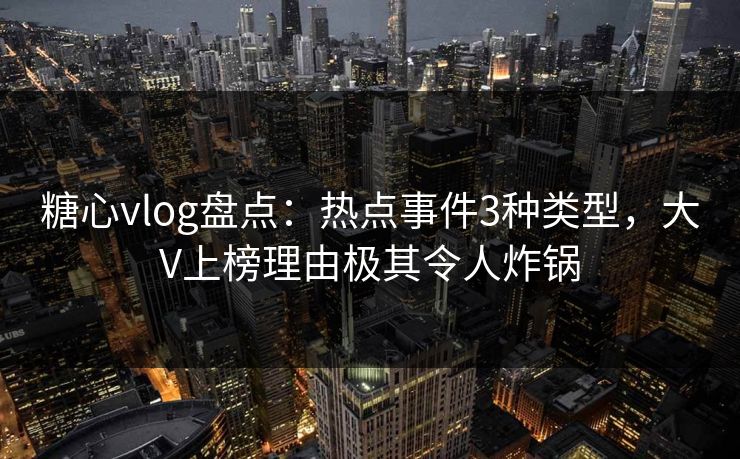 糖心vlog盘点：热点事件3种类型，大V上榜理由极其令人炸锅