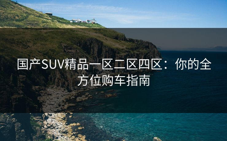 国产SUV精品一区二区四区：你的全方位购车指南