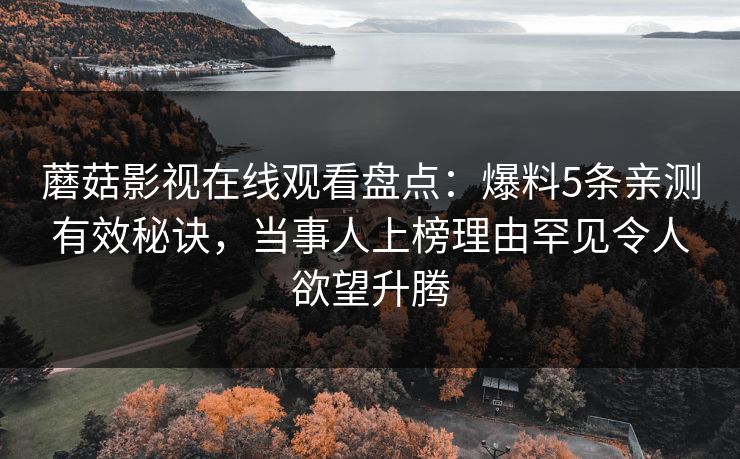 蘑菇影视在线观看盘点：爆料5条亲测有效秘诀，当事人上榜理由罕见令人欲望升腾