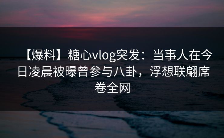【爆料】糖心vlog突发：当事人在今日凌晨被曝曾参与八卦，浮想联翩席卷全网