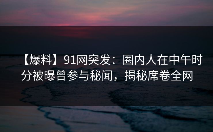 【爆料】91网突发：圈内人在中午时分被曝曾参与秘闻，揭秘席卷全网