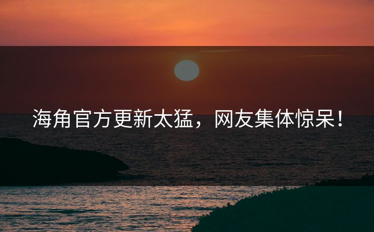 海角官方更新太猛，网友集体惊呆！