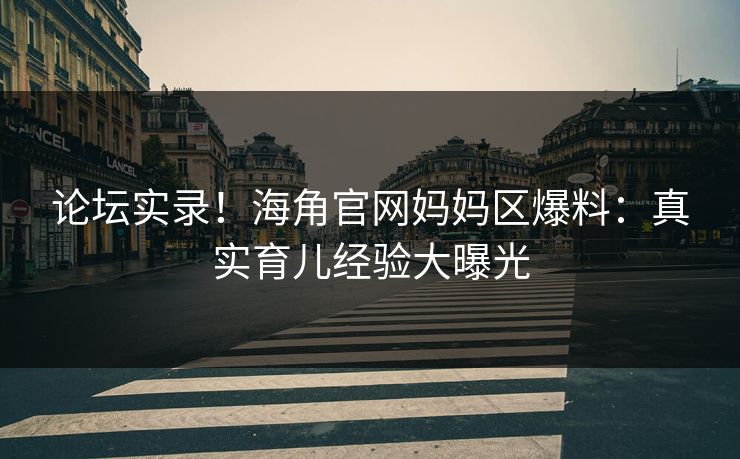论坛实录！海角官网妈妈区爆料：真实育儿经验大曝光