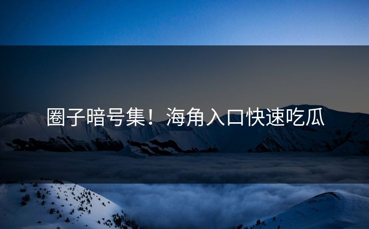 圈子暗号集！海角入口快速吃瓜