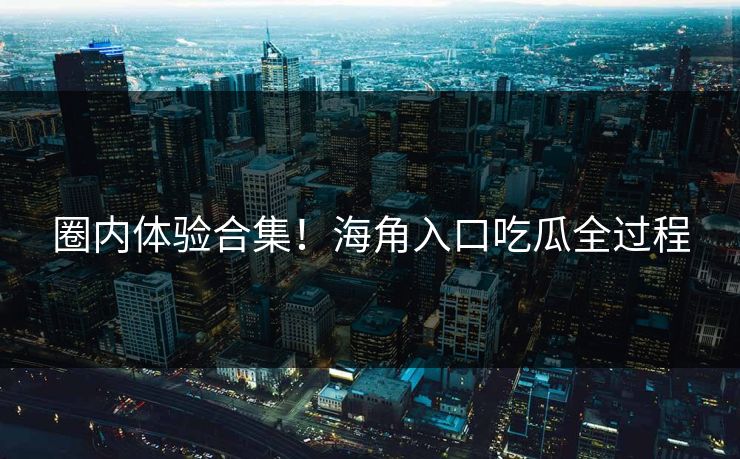 圈内体验合集！海角入口吃瓜全过程