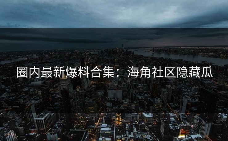 圈内最新爆料合集：海角社区隐藏瓜