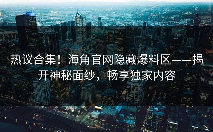 热议合集！海角官网隐藏爆料区——揭开神秘面纱，畅享独家内容