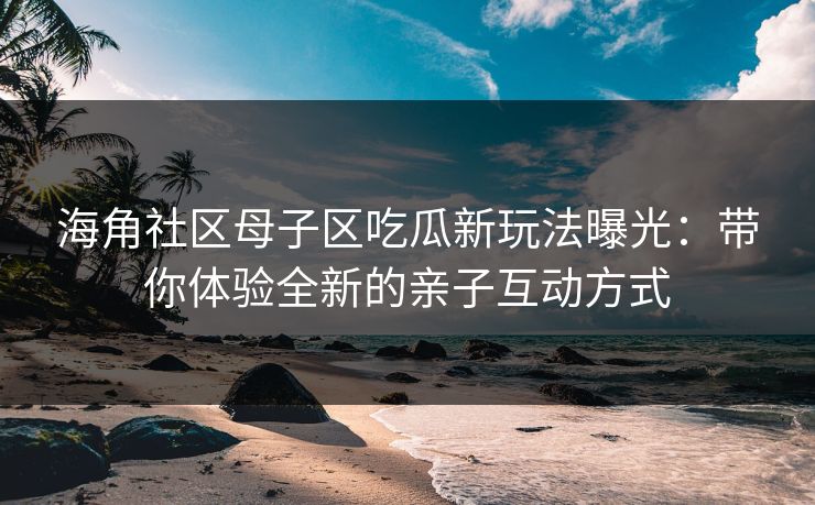 海角社区母子区吃瓜新玩法曝光：带你体验全新的亲子互动方式