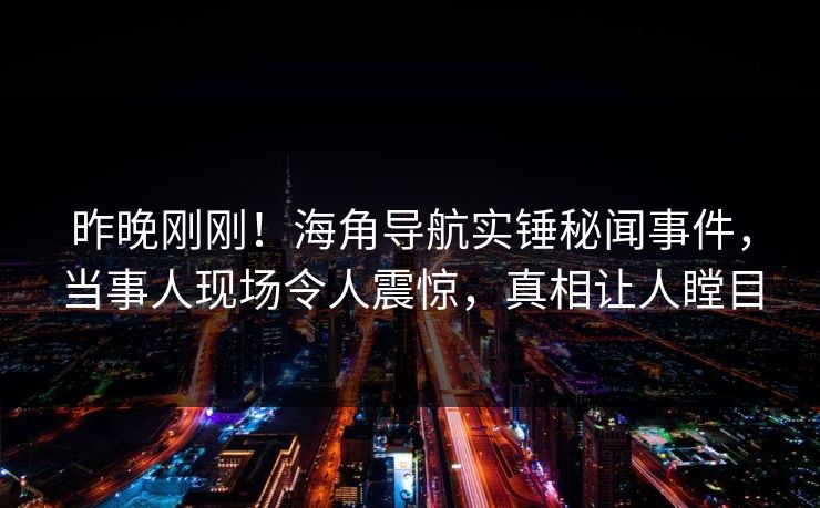 昨晚刚刚！海角导航实锤秘闻事件，当事人现场令人震惊，真相让人瞠目