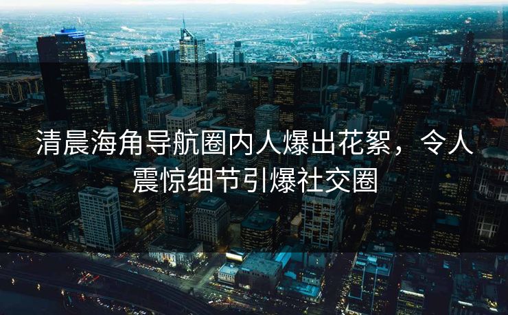清晨海角导航圈内人爆出花絮，令人震惊细节引爆社交圈