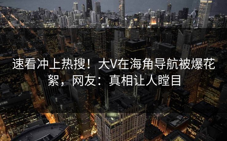 速看冲上热搜！大V在海角导航被爆花絮，网友：真相让人瞠目