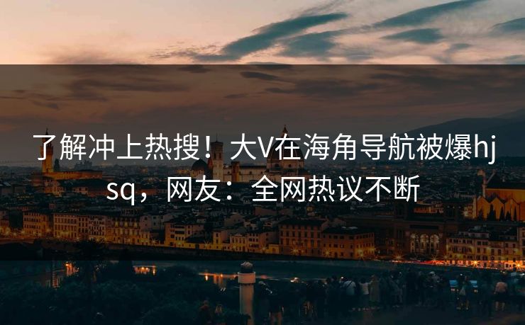 了解冲上热搜！大V在海角导航被爆hjsq，网友：全网热议不断