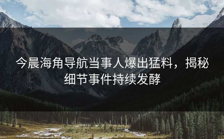 今晨海角导航当事人爆出猛料，揭秘细节事件持续发酵