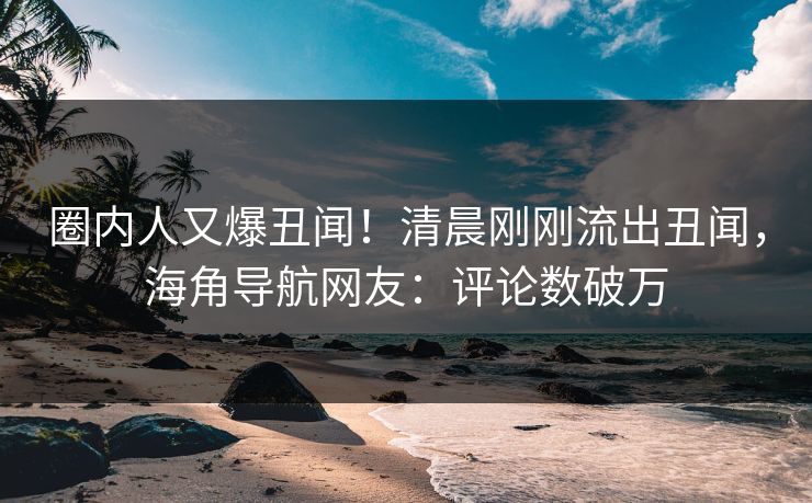 圈内人又爆丑闻！清晨刚刚流出丑闻，海角导航网友：评论数破万