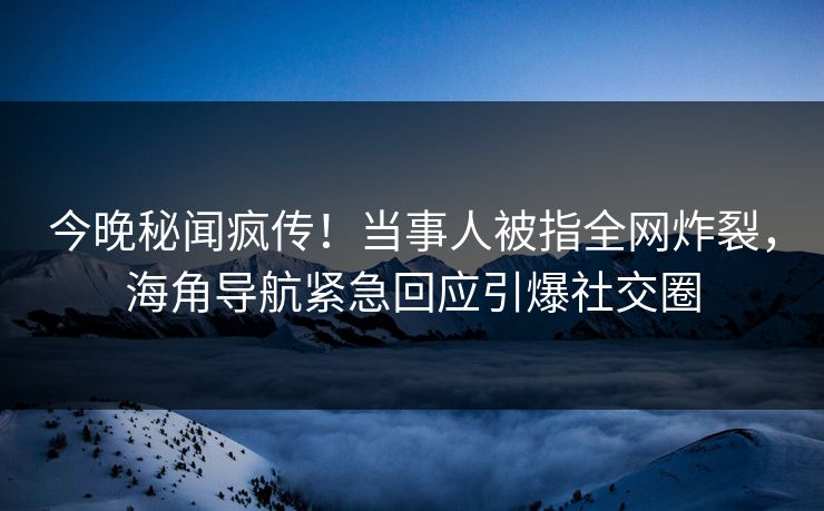 今晚秘闻疯传！当事人被指全网炸裂，海角导航紧急回应引爆社交圈