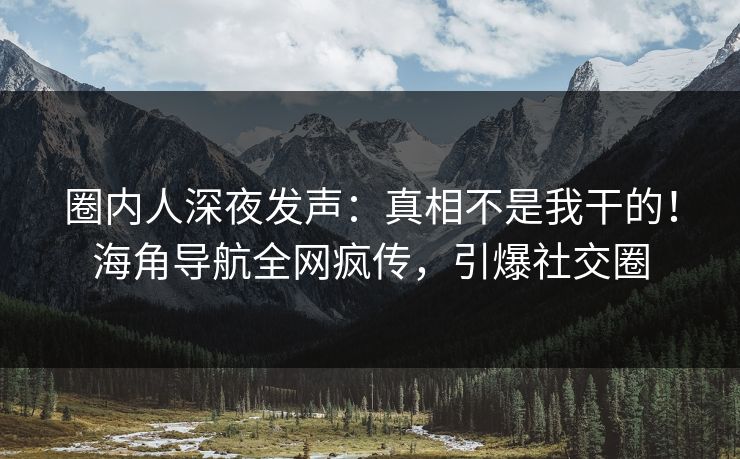 圈内人深夜发声：真相不是我干的！海角导航全网疯传，引爆社交圈