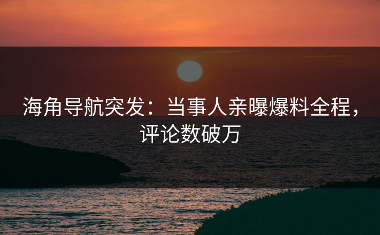 海角导航突发：当事人亲曝爆料全程，评论数破万