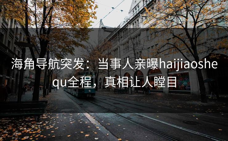 海角导航突发：当事人亲曝haijiaoshequ全程，真相让人瞠目