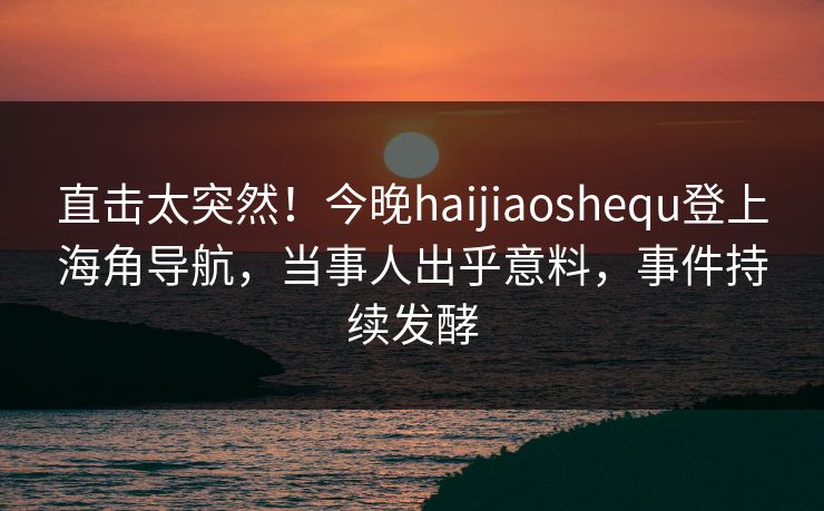 直击太突然！今晚haijiaoshequ登上海角导航，当事人出乎意料，事件持续发酵