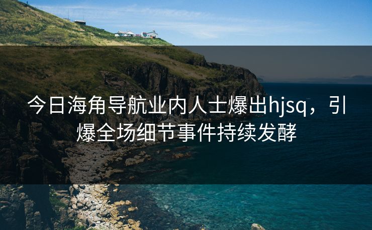 今日海角导航业内人士爆出hjsq，引爆全场细节事件持续发酵