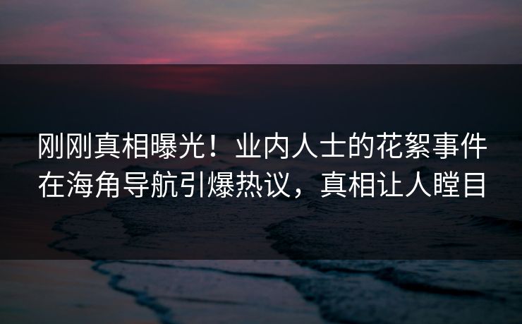 刚刚真相曝光！业内人士的花絮事件在海角导航引爆热议，真相让人瞠目