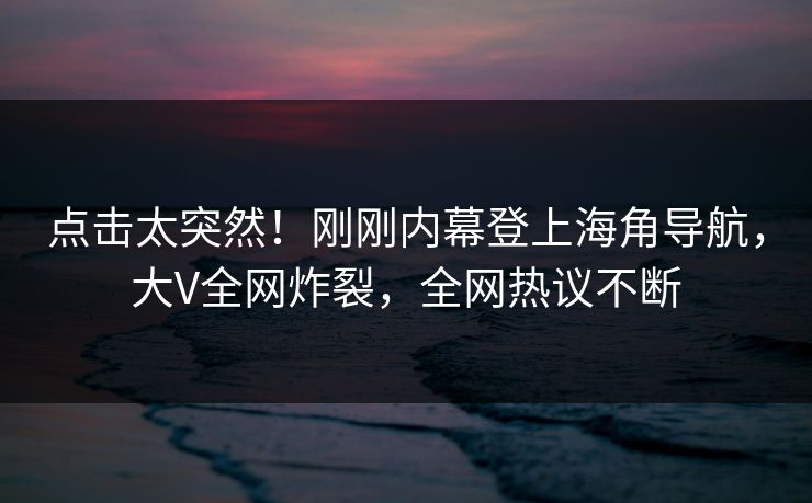 点击太突然！刚刚内幕登上海角导航，大V全网炸裂，全网热议不断