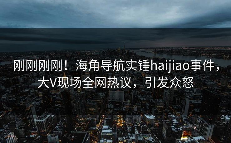 刚刚刚刚！海角导航实锤haijiao事件，大V现场全网热议，引发众怒