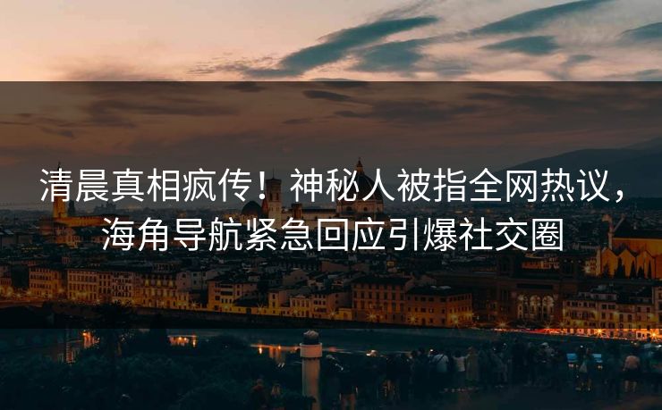 清晨真相疯传！神秘人被指全网热议，海角导航紧急回应引爆社交圈