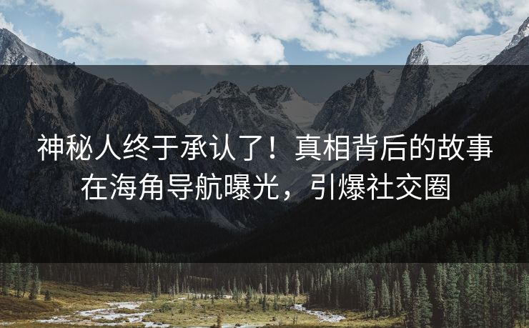 神秘人终于承认了！真相背后的故事在海角导航曝光，引爆社交圈