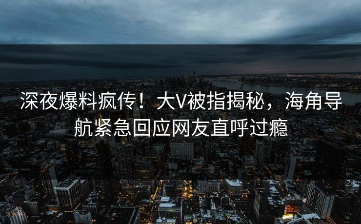深夜爆料疯传!大V被指揭秘,海角导航紧急回应网友直呼过瘾