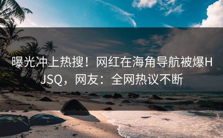 曝光冲上热搜!网红在海角导航被爆HJSQ,网友:全网热议不断