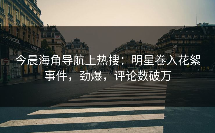今晨海角导航上热搜:明星卷入花絮事件,劲爆,评论数破万