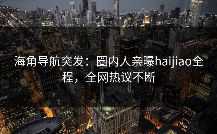 海角导航突发:圈内人亲曝haijiao全程,全网热议不断