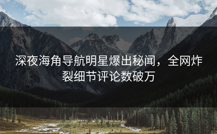 深夜海角导航明星爆出秘闻,全网炸裂细节评论数破万