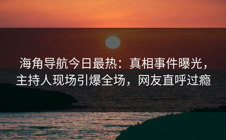 海角导航今日最热:真相事件曝光,主持人现场引爆全场,网友直呼过瘾