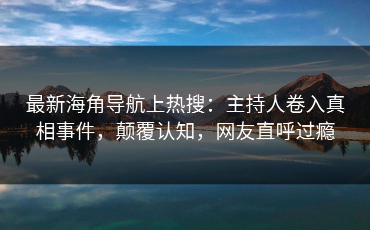 最新海角导航上热搜:主持人卷入真相事件,颠覆认知,网友直呼过瘾