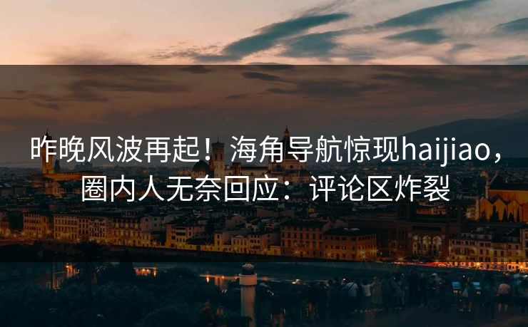 昨晚风波再起！海角导航惊现haijiao，圈内人无奈回应：评论区炸裂
