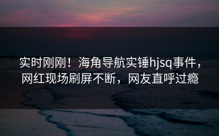 实时刚刚！海角导航实锤hjsq事件，网红现场刷屏不断，网友直呼过瘾