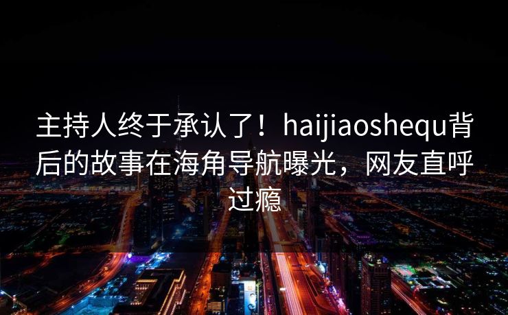 主持人终于承认了！haijiaoshequ背后的故事在海角导航曝光，网友直呼过瘾