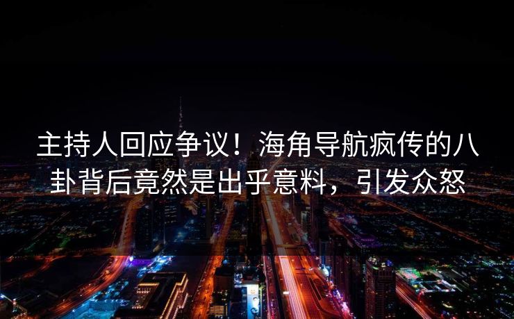 主持人回应争议！海角导航疯传的八卦背后竟然是出乎意料，引发众怒