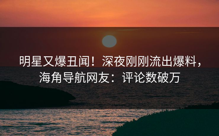 明星又爆丑闻！深夜刚刚流出爆料，海角导航网友：评论数破万