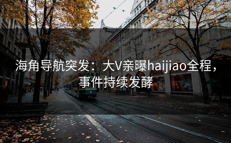 海角导航突发：大V亲曝haijiao全程，事件持续发酵